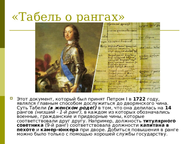 Этот документ, который был принят Петром I в 1722 году, являлся главным способом дослужиться до дворянского чина. Суть Табели (в женском роде!) в том, что она делилась на 14 рангов (низший - 1-й ранг) , в каждом из которых обозначались военные, гражданские и придворные чины, которые соответствовали друг другу. Например, должность титулярного советника (9-й ранг) соответствовала должности капитана в пехоте и камер-юнкера при дворе. Добиться повышения в ранге можно было только с помощью хорошей службы государству. 