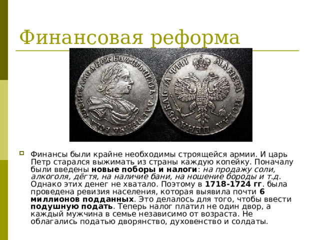 Финансы были крайне необходимы строящейся армии. И царь Петр старался выжимать из страны каждую копейку. Поначалу были введены новые поборы и налоги : на продажу соли, алкоголя, дёгтя, на наличие бани, на ношение бороды и т.д . Однако этих денег не хватало. Поэтому в 1718-1724 гг . была проведена ревизия населения, которая выявила почти 6 миллионов подданных . Это делалось для того, чтобы ввести подушную подать . Теперь налог платил не один двор, а каждый мужчина в семье независимо от возраста. Не облагались податью дворянство, духовенство и солдаты. 