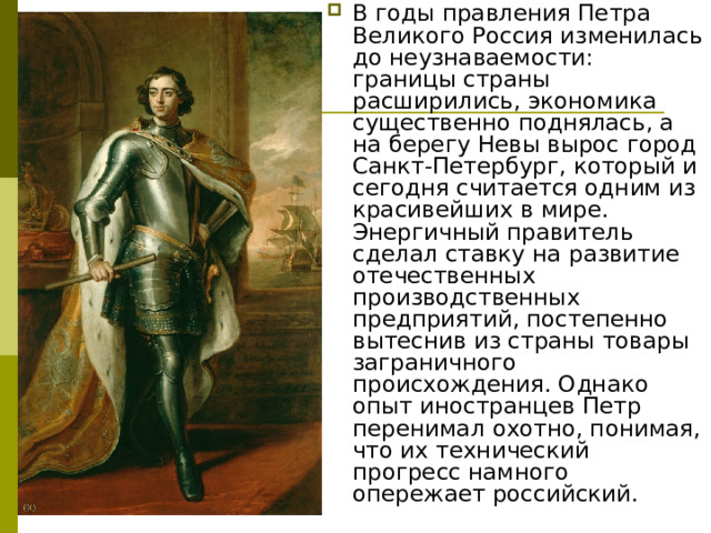 В годы правления Петра Великого Россия изменилась до неузнаваемости: границы страны расширились, экономика существенно поднялась, а на берегу Невы вырос город Санкт-Петербург, который и сегодня считается одним из красивейших в мире. Энергичный правитель сделал ставку на развитие отечественных производственных предприятий, постепенно вытеснив из страны товары заграничного происхождения. Однако опыт иностранцев Петр перенимал охотно, понимая, что их технический прогресс намного опережает российский. 