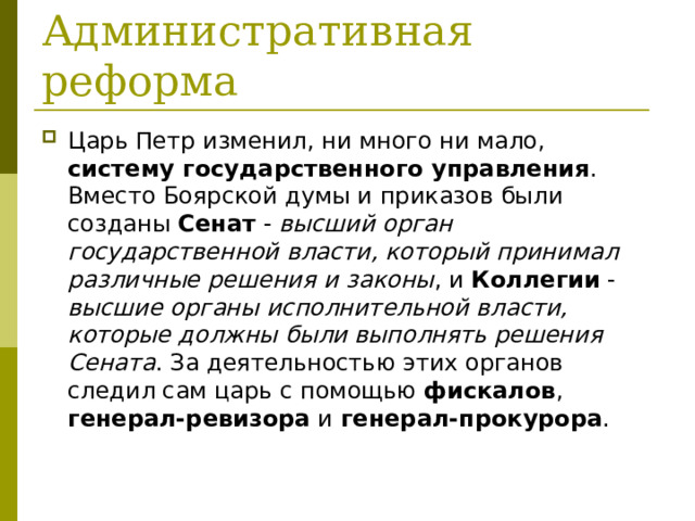 Царь Петр изменил, ни много ни мало, систему государственного управления . Вместо Боярской думы и приказов были созданы Сенат - высший орган государственной власти, который принимал различные решения и законы , и Коллегии - высшие органы исполнительной власти, которые должны были выполнять решения Сената . За деятельностью этих органов следил сам царь с помощью фискалов , генерал-ревизора и генерал-прокурора . 