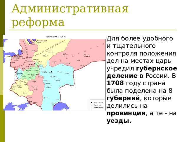Для более удобного и тщательного контроля положения дел на местах царь учредил губернское деление в России. В 1708 году страна была поделена на 8 губерний , которые делились на провинции , а те - на уезды.  