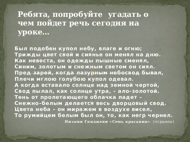 Ребята, попробуйте угадать о чем пойдет речь сегодня на уроке… Был подобен купол небу, влаге и огню;  Трижды цвет свой и сиянье он менял на дню.  Как невеста, он одежды пышные сменял,   Синим, золотым и снежным светом он сиял.  Пред зарей, когда лазурным небосвод бывал,  Плечи мглою голубою купол одевал.  А когда вставало солнце над земной чертой,  Свод пылал, как солнце утра, – ало-золотой.  Тень от пролетающего облачка падет –  Снежно–белым делается весь дворцовый свод.  Цвета неба – он миражем в воздухе висел,  То румийцем белым был он, то, как негр чернел. Низами Гянджеви «Семь красавиц» . (отрывок)   