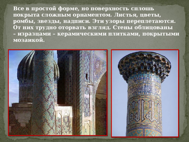 Все в простой форме, но поверхность сплошь покрыта сложным орнаментом. Листья, цветы, ромбы, звезды, надписи. Эти узоры переплетаются. От них трудно оторвать взгляд. Стены облицованы – изразцами – керамическими плитками, покрытыми мозаикой.   