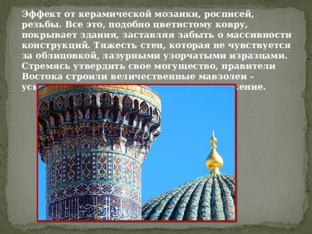 Эффект от керамической мозаики, росписей, резьбы. Все это, подобно цветистому ковру, покрывает здания, заставляя забыть о массивности конструкций. Тяжесть стен, которая не чувствуется за облицовкой, лазурными узорчатыми изразцами. Стремясь утвердить свое могущество, правители Востока строили величественные мавзолеи – усыпальницы хана однокупольное сооружение. 