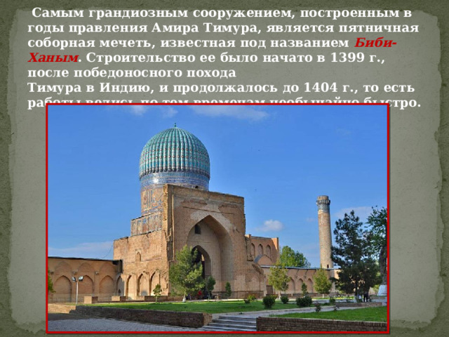  Самым грандиозным сооружением, построенным в годы правления Амира Тимура, является пятничная соборная мечеть, известная под названием Биби-Ханым . Строительство ее было начато в 1399 г., после победоносного похода Тимура в Индию, и продолжалось до 1404 г., то есть работы велись по тем временам необычайно быстро. 