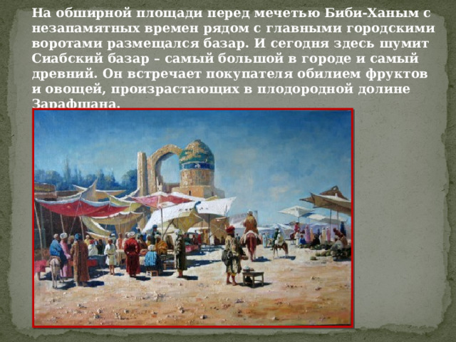 На обширной площади перед мечетью Биби-Ханым с незапамятных времен рядом с главными городскими воротами размещался базар. И сегодня здесь шумит Сиабский базар – самый большой в городе и самый древний. Он встречает покупателя обилием фруктов и овощей, произрастающих в плодородной долине Зарафшана. 