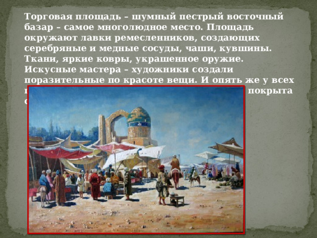 Торговая площадь – шумный пестрый восточный базар – самое многолюдное место. Площадь окружают лавки ремесленников, создающих серебряные и медные сосуды, чаши, кувшины. Ткани, яркие ковры, украшенное оружие.  Искусные мастера – художники создали поразительные по красоте вещи. И опять же у всех предметов простые формы, а поверхность покрыта сказочным орнаментом. 