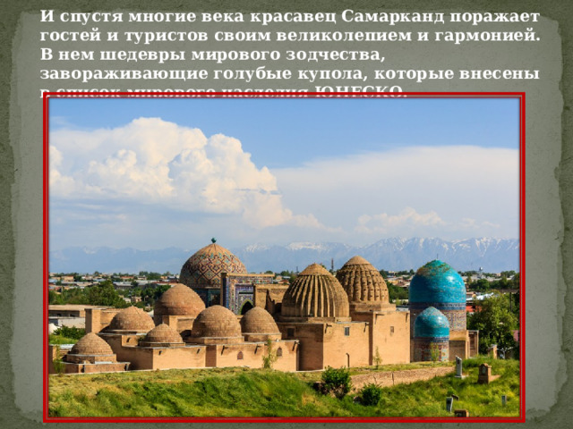 И спустя многие века красавец Самарканд поражает гостей и туристов своим великолепием и гармонией. В нем шедевры мирового зодчества, завораживающие голубые купола, которые внесены в список мирового наследия ЮНЕСКО. 