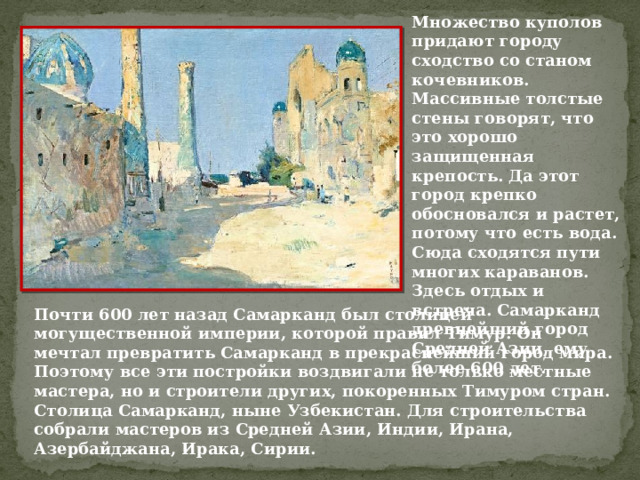Множество куполов придают городу сходство со станом кочевников. Массивные толстые стены говорят, что это хорошо защищенная крепость. Да этот город крепко обосновался и растет, потому что есть вода. Сюда сходятся пути многих караванов. Здесь отдых и встреча. Самарканд древнейший город Средней Азии, ему более 600 лет. Почти 600 лет назад Самарканд был столицей могущественной империи, которой правил Тимур. Он мечтал превратить Самарканд в прекраснейший город мира. Поэтому все эти постройки воздвигали не только местные мастера, но и строители других, покоренных Тимуром стран.  Столица Самарканд, ныне Узбекистан. Для строительства собрали мастеров из Средней Азии, Индии, Ирана, Азербайджана, Ирака, Сирии.  
