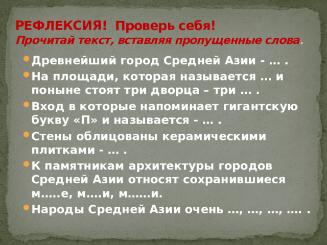 РЕФЛЕКСИЯ! Проверь себя!  Прочитай текст, вставляя пропущенные слова .  Древнейший город Средней Азии - … . На площади, которая называется … и поныне стоят три дворца – три … . Вход в которые напоминает гигантскую букву «П» и называется - … . Стены облицованы керамическими плитками - … . К памятникам архитектуры городов Средней Азии относят сохранившиеся м…..е, м….и, м……и. Народы Средней Азии очень …, …, …, …. . 
