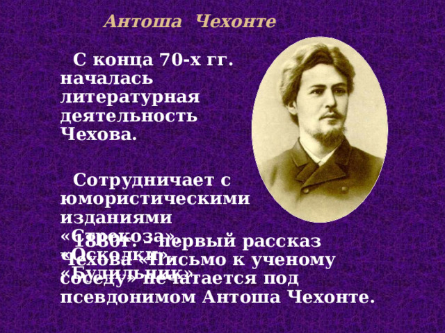 Антоша Чехонте С конца 70-х гг. началась литературная деятельность Чехова.  С отруднича ет с юмористическими изданиями  «Стрекоза», «Осколки», « Будильник». 1880г. – п ервый рассказ Чехова «Письмо к ученому соседу» печатается под псевдонимом Антоша Чехонте . 