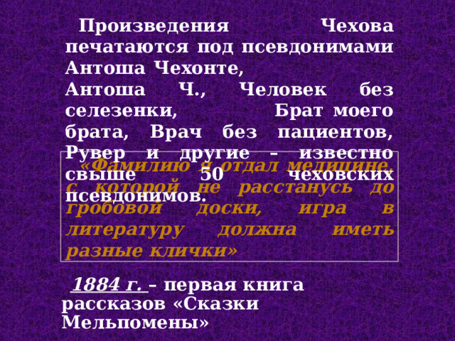 П роизведения Чехова печатаются под псевдонимами Антоша Чехонте, Антоша Ч., Человек без селезенки,  Брат моего брата , Врач без пациентов, Рувер и другие – известно свыше 50 чеховских псевдонимов. «Фамилию я отдал медицине, с которой не расстанусь до гробовой доски, игра в литературу должна иметь разные клички» 1884 г. – первая книга рассказов «Сказки Мельпомены» 