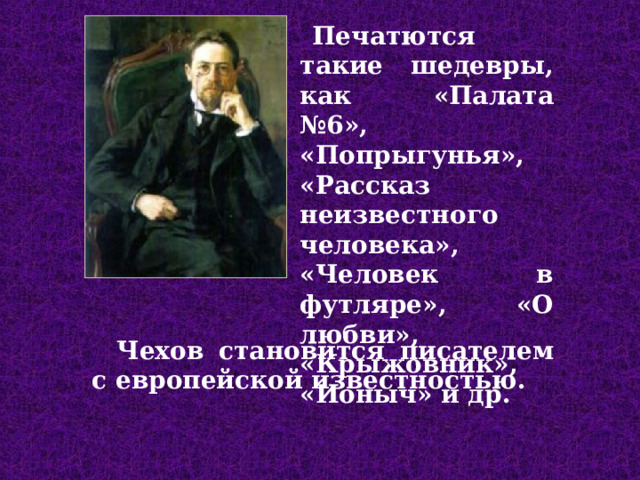 П ечат ю т ся такие шедевры, как «Палата №6», «Попрыгунья», «Рассказ неизвестного человека», «Человек в футляре», «О любви», «Крыжовник», «Ионыч» и др. Чехов ста новится писателем с европейской известностью .  