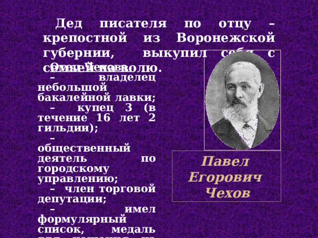 Дед писателя по отцу – крепостной из Воронежской губерн и и,  выкупил себя с семьей на волю. Отец Чехова  – владел ец небольшой бакалейной лавк и; – купец 3 (в течение 16 лет 2 гильдии); – общественный деятель по городскому управлению; – член торговой депутации; – имел формулярный список, медаль для ношения на шее Павел Егорович Чехов 
