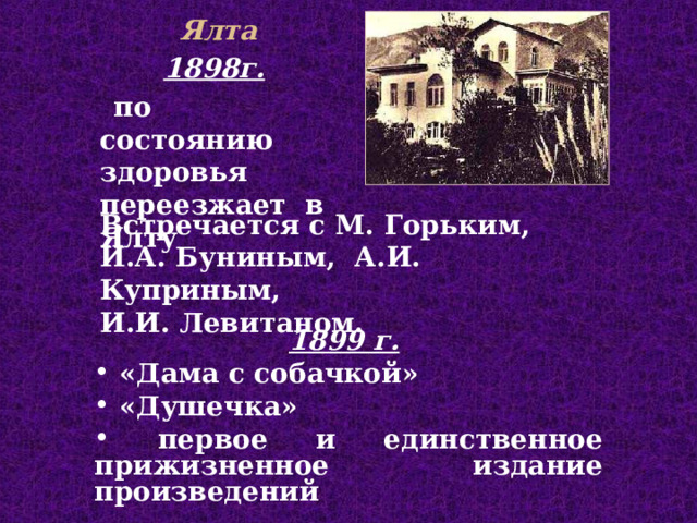 Ялта 1898г.  п о состоянию здоровья перее зжает в Ялту В стреча ет ся с  М. Горьким,  И.А. Буниным,  А.И. Куприным, И.И. Левитаном. 1899 г.   «Дама с собачкой»  «Душечка»  первое и единственное прижизненное издание произведений  