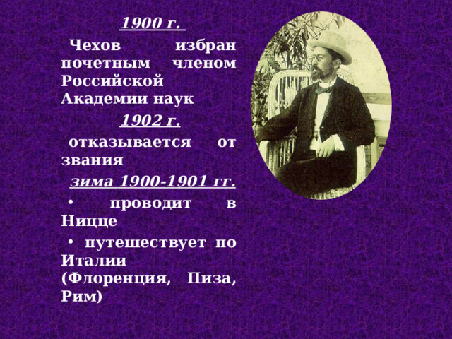 1900 г. Чехов избран почетным членом Российской Академии наук 1902 г.  отказ ывает ся от звани я  зима 1900-1901 гг.  пров одит в Ницце  п утешествует по Италии  (Флоренция, Пиза , Рим) 