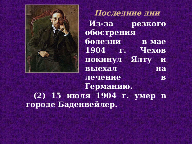 Последние дни  Из-за резкого обострения болезни в ма е 1904 г. Чехов покинул Ялту и выехал  на лечение в Германию .  (2) 15 июля 1904 г . у мер  в г ороде Баденвейлер.  