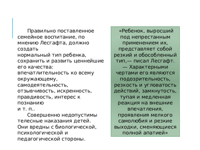  «Ребенок, выросший под непрестанным применением их, представляет собой резкий и обособленный тип,— писал Лесгафт. — Характерными чертами его являются подозрительность, резкость и угловатость действий, замкнутость, тупая и медленная реакция на внешние впечатления, проявления мелкого самолюбия и резкие выходки, сменяющиеся полной апатией»  Правильно поставленное семейное воспитание, по мнению Лесгафта, должно создать нормальный тип ребенка, сохранить и развить ценнейшие его качества: впечатлительность ко всему окружающему, самодеятельность, отзывчивость, искренность, правдивость, интерес к познанию и т. п..  Совершенно недопустимы телесные наказания детей. Они вредны с биологической, психологической и педагогической стороны. 