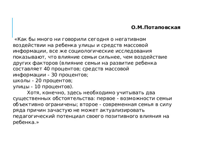 О.М.Потаповская  «Как бы много ни говорили сегодня о негативном воздействии на ребенка улицы и средств массовой информации, все же социологические исследования показывают, что влияние семьи сильнее, чем воздействие других факторов (влияние семьи на развитие ребенка составляет 40 процентов; средств массовой информации - 30 процентов; школы - 20 процентов; улицы - 10 процентов).  Хотя, конечно, здесь необходимо учитывать два существенных обстоятельства: первое - возможности семьи объективно ограничены; второе - современная семья в силу ряда причин зачастую не может актуализировать педагогический потенциал своего позитивного влияния на ребенка.» 