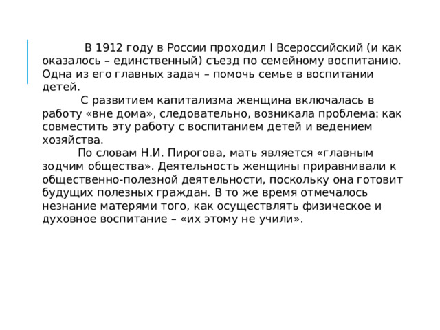  В 1912 году в России проходил I Всероссийский (и как оказалось – единственный) съезд по семейному воспитанию. Одна из его главных задач – помочь семье в воспитании детей.  С развитием капитализма женщина включалась в работу «вне дома», следовательно, возникала проблема: как совместить эту работу с воспитанием детей и ведением хозяйства.  По словам Н.И. Пирогова, мать является «главным зодчим общества». Деятельность женщины приравнивали к общественно-полезной деятельности, поскольку она готовит будущих полезных граждан. В то же время отмечалось незнание матерями того, как осуществлять физическое и духовное воспитание – «их этому не учили». 