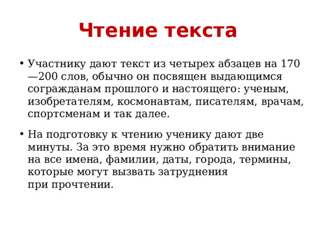 Чтение текста Участнику дают текст из четырех абзацев на 170—200 слов, обычно он посвящен выдающимся согражданам прошлого и настоящего: ученым, изобретателям, космонавтам, писателям, врачам, спортсменам и так далее. На подготовку к чтению ученику дают две минуты. За это время нужно обратить внимание на все имена, фамилии, даты, города, термины, которые могут вызвать затруднения при прочтении. 