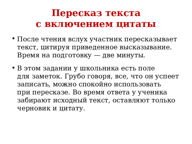 Пересказ текста с включением цитаты После чтения вслух участник пересказывает текст, цитируя приведенное высказывание. Время на подготовку — две минуты. В этом задании у школьника есть поле для заметок. Грубо говоря, все, что он успеет записать, можно спокойно использовать при пересказе. Во время ответа у ученика забирают исходный текст, оставляют только черновик и цитату. 