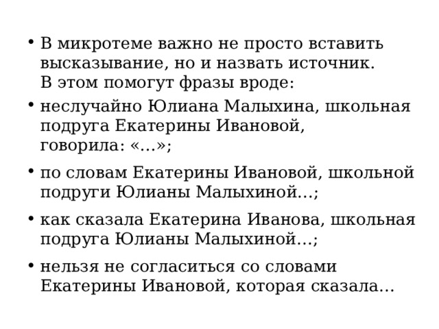 В микротеме важно не просто вставить высказывание, но и назвать источник. В этом помогут фразы вроде: неслучайно Юлиана Малыхина, школьная подруга Екатерины Ивановой, говорила: «…»; по словам Екатерины Ивановой, школьной подруги Юлианы Малыхиной…; как сказала Екатерина Иванова, школьная подруга Юлианы Малыхиной…; нельзя не согласиться со словами Екатерины Ивановой, которая сказала… 