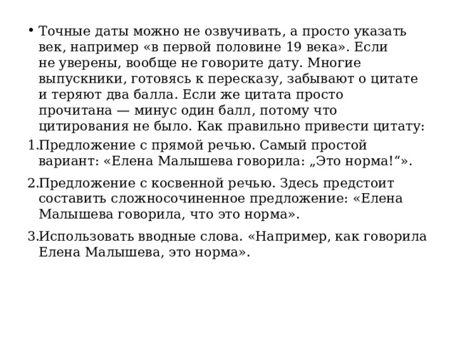 Точные даты можно не озвучивать, а просто указать век, например «в первой половине 19 века». Если не уверены, вообще не говорите дату. Многие выпускники, готовясь к пересказу, забывают о цитате и теряют два балла. Если же цитата просто прочитана — минус один балл, потому что цитирования не было. Как правильно привести цитату: Предложение с прямой речью. Самый простой вариант: «Елена Малышева говорила: „Это норма!“». Предложение с косвенной речью. Здесь предстоит составить сложносочиненное предложение: «Елена Малышева говорила, что это норма». Использовать вводные слова. «Например, как говорила Елена Малышева, это норма». 