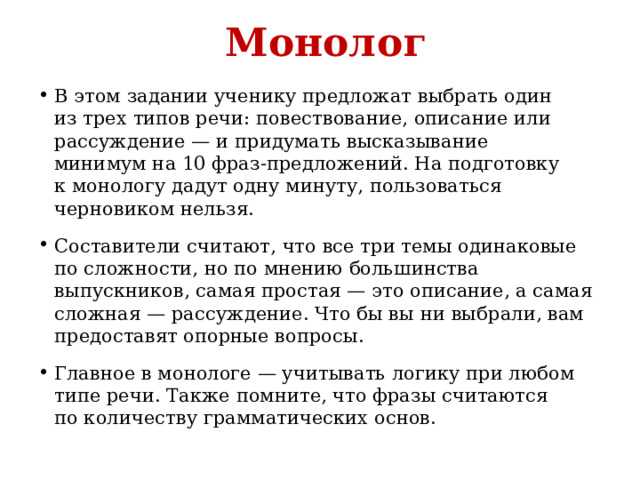 Монолог В этом задании ученику предложат выбрать один из трех типов речи: повествование, описание или рассуждение — и придумать высказывание минимум на 10 фраз-предложений. На подготовку к монологу дадут одну минуту, пользоваться черновиком нельзя. Составители считают, что все три темы одинаковые по сложности, но по мнению большинства выпускников, самая простая — это описание, а самая сложная — рассуждение. Что бы вы ни выбрали, вам предоставят опорные вопросы. Главное в монологе — учитывать логику при любом типе речи. Также помните, что фразы считаются по количеству грамматических основ. 