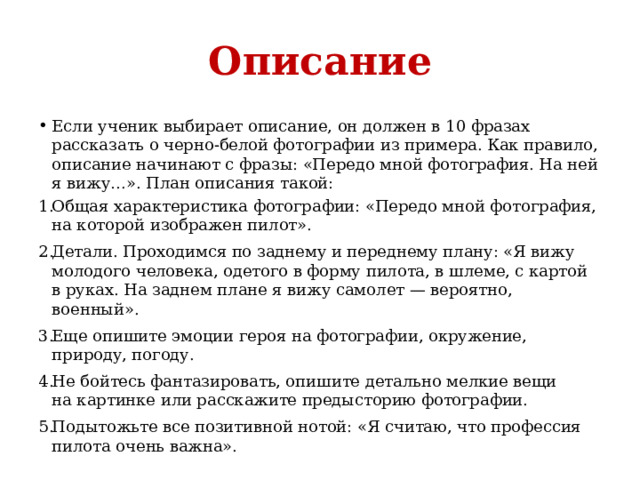 Описание Если ученик выбирает описание, он должен в 10 фразах рассказать о черно-белой фотографии из примера. Как правило, описание начинают с фразы: «Передо мной фотография. На ней я вижу…». План описания такой: Общая характеристика фотографии: «Передо мной фотография, на которой изображен пилот». Детали. Проходимся по заднему и переднему плану: «Я вижу молодого человека, одетого в форму пилота, в шлеме, с картой в руках. На заднем плане я вижу самолет — вероятно, военный». Еще опишите эмоции героя на фотографии, окружение, природу, погоду. Не бойтесь фантазировать, опишите детально мелкие вещи на картинке или расскажите предысторию фотографии. Подытожьте все позитивной нотой: «Я считаю, что профессия пилота очень важна». 