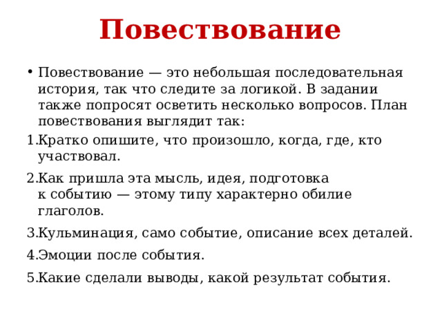Повествование Повествование — это небольшая последовательная история, так что следите за логикой. В задании также попросят осветить несколько вопросов. План повествования выглядит так: Кратко опишите, что произошло, когда, где, кто участвовал. Как пришла эта мысль, идея, подготовка к событию — этому типу характерно обилие глаголов. Кульминация, само событие, описание всех деталей. Эмоции после события. Какие сделали выводы, какой результат события.   