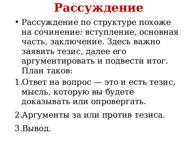Рассуждение Рассуждение по структуре похоже на сочинение: вступление, основная часть, заключение. Здесь важно заявить тезис, далее его аргументировать и подвести итог. План таков: Ответ на вопрос — это и есть тезис, мысль, которую вы будете доказывать или опровергать. Аргументы за или против тезиса. Вывод. 