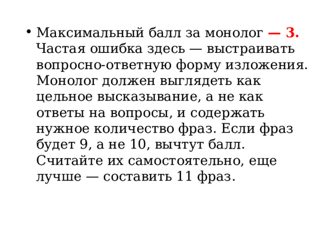 Максимальный балл за монолог  — 3. Частая ошибка здесь — выстраивать вопросно-ответную форму изложения. Монолог должен выглядеть как цельное высказывание, а не как ответы на вопросы, и содержать нужное количество фраз. Если фраз будет 9, а не 10, вычтут балл. Считайте их самостоятельно, еще лучше — составить 11 фраз. 
