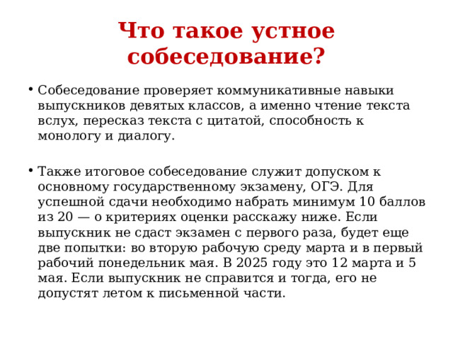 Что такое устное собеседование? Собеседование проверяет коммуникативные навыки выпускников девятых классов, а именно чтение текста вслух, пересказ текста с цитатой, способность к монологу и диалогу. Также итоговое собеседование служит допуском к основному государственному экзамену, ОГЭ. Для успешной сдачи необходимо набрать минимум 10 баллов из 20 — о критериях оценки расскажу ниже. Если выпускник не сдаст экзамен с первого раза, будет еще две попытки: во вторую рабочую среду марта и в первый рабочий понедельник мая. В 2025 году это 12 марта и 5 мая. Если выпускник не справится и тогда, его не допустят летом к письменной части. 