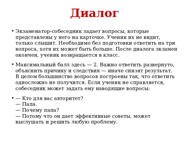 Диалог Экзаменатор-собеседник задает вопросы, которые представлены у него на карточке. Ученик их не видит, только слышит. Необходимо без подготовки ответить на три вопроса, хотя их может быть больше. После диалога экзамен окончен, ученик возвращается в класс. Максимальный балл здесь — 2. Важно ответить развернуто, объяснить причину и следствия — иначе снизят результат. В целом большинство вопросов построены так, что ответить односложно не получится. Если ученик не справляется, собеседник может задать ему наводящие вопросы: — Кто для вас авторитет?  — Папа.  — Почему папа?  — Потому что он дает эффективные советы, может выслушать и решить любую проблему. 