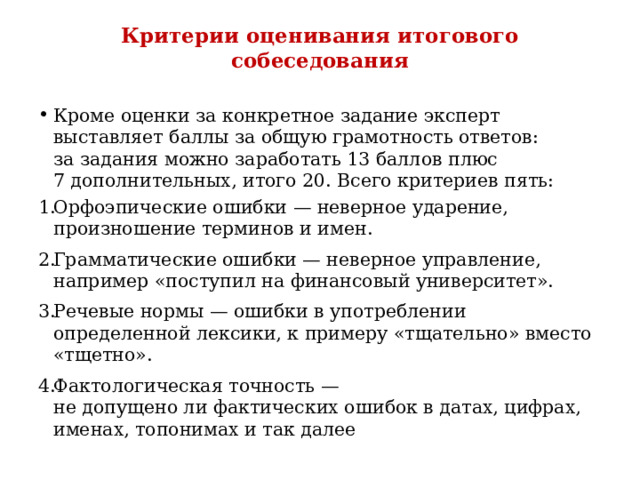 Критерии оценивания итогового собеседования   Кроме оценки за конкретное задание эксперт выставляет баллы за общую грамотность ответов: за задания можно заработать 13 баллов плюс 7 дополнительных, итого 20. Всего критериев пять: Орфоэпические ошибки — неверное ударение, произношение терминов и имен. Грамматические ошибки — неверное управление, например «поступил на финансовый университет». Речевые нормы — ошибки в употреблении определенной лексики, к примеру «тщательно» вместо «тщетно». Фактологическая точность — не допущено ли фактических ошибок в датах, цифрах, именах, топонимах и так далее 