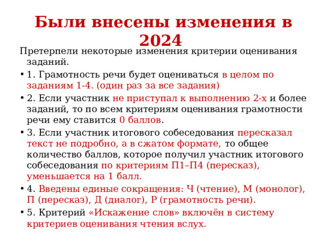Были внесены изменения в 2024 Претерпели некоторые изменения критерии оценивания заданий. 1. Грамотность речи будет оцениваться в целом по заданиям 1-4. (один раз за все задания) 2. Если участник не приступал к выполнению 2-х и более заданий, то по всем критериям оценивания грамотности речи ему ставится 0 баллов . 3. Если участник итогового собеседования пересказал текст не подробно, а в сжатом формате, то общее количество баллов, которое получил участник итогового собеседования по критериям П1–П4 (пересказ), уменьшается на 1 балл. 4. Введены единые сокращения: Ч (чтение), М (монолог), П (пересказ), Д (диалог), Р (грамотность речи). 5. Критерий «Искажение слов» включён в систему критериев оценивания чтения вслух. 