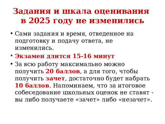 Задания и шкала оценивания  в 2025 году не изменились Сами задания и время, отведенное на подготовку и подачу ответа, не изменились.  Экзамен длится 15-16 минут За всю работу максимально можно получить 20 баллов , а для того, чтобы получить зачет , достаточно будет набрать 10 баллов . Напоминаем, что за итоговое собеседование школьных оценок не ставят - вы либо получаете «зачет» либо «незачет».  