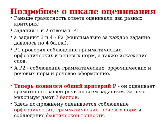 Подробнее о шкале оценивания Раньше грамотность ответа оценивали два разных критерия: задания 1 и 2 отвечал  Р1, а задания 3 и 4 - Р2 (максимально за каждое задание давалось по 4 балла). Р1 проверял соблюдение грамматических, орфоэпических и речевых норм, а также искажение слов. А Р2 - соблюдение грамматических, орфоэпических и речевых норм и речевое оформление.   Теперь появился общий критерий Р - он оценивает грамотность вашей речи по всем заданиям. За него максимум дают 7 баллов .  Здесь по-прежнему оценивается соблюдение орфоэпических, грамматических, речевых норм и соблюдение фактической точности .  
