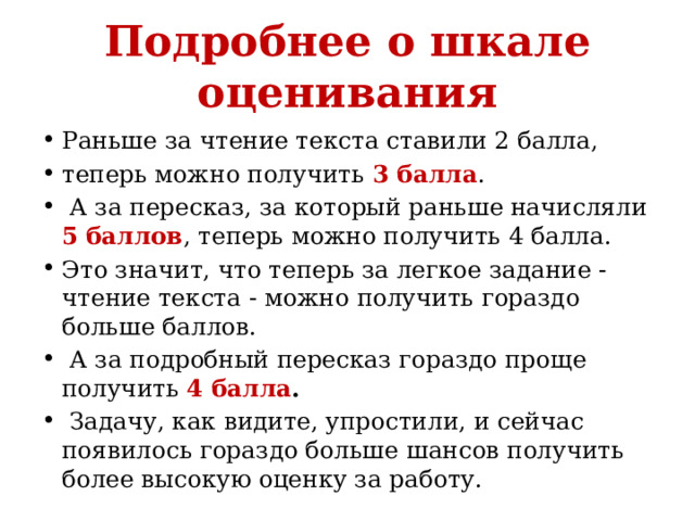 Подробнее о шкале оценивания Раньше за чтение текста ставили 2 балла, теперь можно получить  3 балла .   А за пересказ, за который раньше начисляли 5  баллов , теперь можно получить 4 балла.  Это значит, что теперь за легкое задание - чтение текста - можно получить гораздо больше баллов.  А за подробный пересказ гораздо проще получить 4 балла .  Задачу, как видите, упростили, и сейчас появилось гораздо больше шансов получить более высокую оценку за работу.  