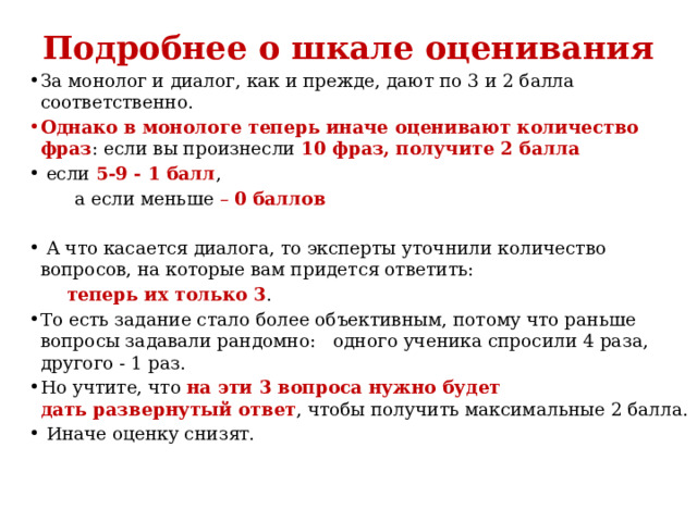 Подробнее о шкале оценивания За монолог и диалог, как и прежде, дают по 3 и 2 балла соответственно.  Однако в монологе теперь иначе оценивают количество фраз : если вы произнесли 10 фраз, получите 2 балла  если 5-9 - 1 балл ,  а если меньше – 0 баллов   А что касается диалога, то эксперты уточнили количество вопросов, на которые вам придется ответить:  теперь их только 3 . То есть задание стало более объективным, потому что раньше вопросы задавали рандомно: одного ученика спросили 4 раза, другого - 1 раз.  Но учтите, что на эти 3 вопроса нужно будет дать развернутый ответ , чтобы получить максимальные 2 балла.  Иначе оценку снизят.  