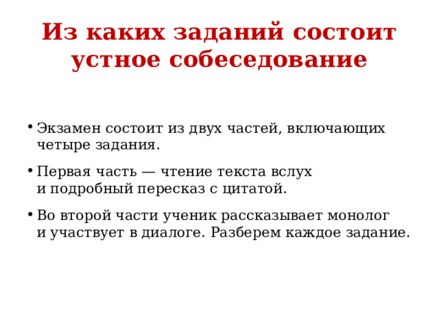 Из каких заданий состоит устное собеседование   Экзамен состоит из двух частей, включающих четыре задания. Первая часть — чтение текста вслух и подробный пересказ с цитатой. Во второй части ученик рассказывает монолог и участвует в диалоге. Разберем каждое задание. 
