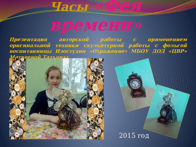 Часы  «Фея времени» Презентация авторской работы с применением оригинальной техники скульптурной работы с фольгой воспитанницы Изостудии «Отражение» МБОУ ДОД «ЦВР» Матвеевой Татьяны 2015 год 