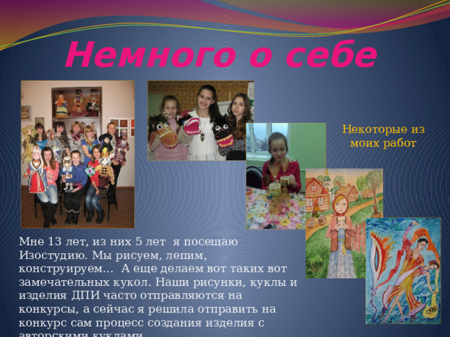 Немного о себе Некоторые из моих работ Мне 13 лет, из них 5 лет я посещаю Изостудию. Мы рисуем, лепим, конструируем… А еще делаем вот таких вот замечательных кукол. Наши рисунки, куклы и изделия ДПИ часто отправляются на конкурсы, а сейчас я решила отправить на конкурс сам процесс создания изделия с авторскими куклами. 