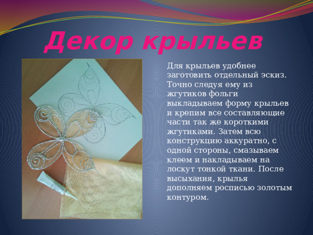 Декор крыльев Для крыльев удобнее заготовить отдельный эскиз. Точно следуя ему из жгутиков фольги выкладываем форму крыльев и крепим все составляющие части так же короткими жгутиками. Затем всю конструкцию аккуратно, с одной стороны, смазываем клеем и накладываем на лоскут тонкой ткани. После высыхания, крылья дополняем росписью золотым контуром. 