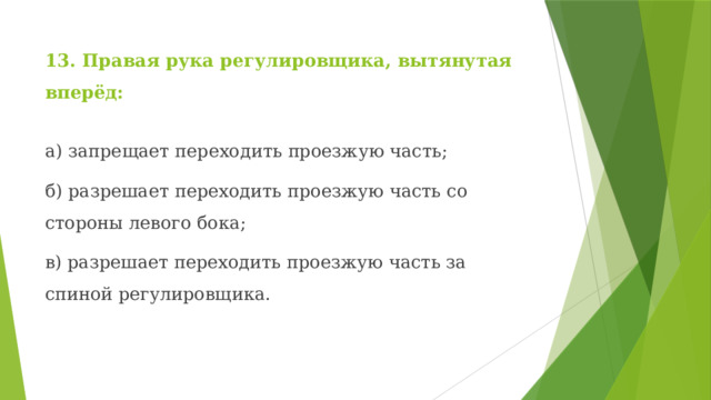 13. Правая рука регулировщика, вытянутая вперёд: а) запрещает переходить проезжую часть; б) разрешает переходить проезжую часть со стороны левого бока; в) разрешает переходить проезжую часть за спиной регулировщика. 