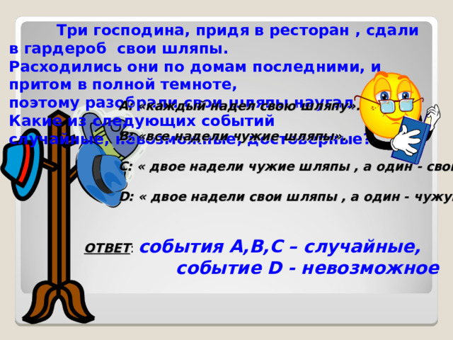  Три господина, придя в ресторан , сдали в гардероб свои шляпы. Расходились они по домам последними, и притом в полной темноте, поэтому разобрали свои шляпы наугад . Какие из следующих событий случайные, невозможные, достоверные? А: «каждый надел свою шляпу».  В: «все надели чужие шляпы».  С: « двое надели чужие шляпы , а один - свою».  D : « двое надели свои шляпы , а один - чужую». ОТВЕТ : события А,В,С – случайные,  событие D - невозможное 