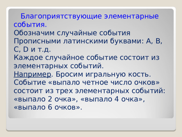  Благоприятствующие элементарные события. Обозначим случайные события Прописными латинскими буквами: A, B, C, D и т.д. Каждое случайное событие состоит из элементарных событий. Например . Бросим игральную кость. Событие «выпало четное число очков» состоит из трех элементарных событий: «выпало 2 очка», «выпало 4 очка», «выпало 6 очков». 