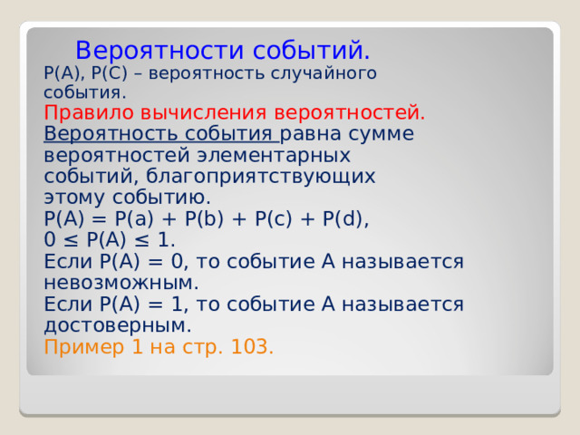  Вероятности событий. Р( A ), Р( C ) – вероятность случайного события. Правило вычисления вероятностей. Вероятность события равна сумме вероятностей элементарных событий, благоприятствующих этому событию. Р(А) = Р(а) + Р( b) + P(c) + P(d), 0 ≤ P(A) ≤ 1. Если Р(А) = 0, то событие А называется невозможным. Если Р(А) = 1, то событие А называется достоверным. Пример 1 на стр. 103. 