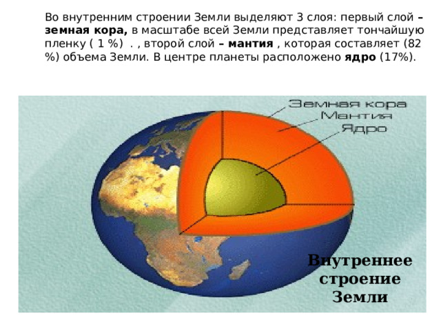 Во внутренним строении Земли выделяют 3 слоя: первый слой – земная кора, в масштабе всей Земли представляет тончайшую пленку ( 1 %) . , второй слой – мантия , которая составляет (82 %) объема Земли. В центре планеты расположено ядро (17%). Внутреннее строение Земли 